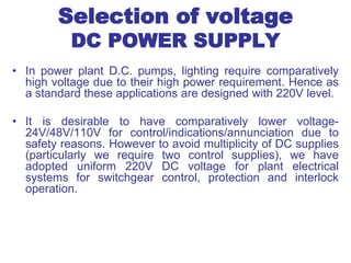 Selection of voltage
DC POWER SUPPLY
• In power plant D.C. pumps, lighting require comparatively
high voltage due to their high power requirement. Hence as
a standard these applications are designed with 220V level.
• It is desirable to have comparatively lower voltage-
24V/48V/110V for control/indications/annunciation due to
safety reasons. However to avoid multiplicity of DC supplies
(particularly we require two control supplies), we have
adopted uniform 220V DC voltage for plant electrical
systems for switchgear control, protection and interlock
operation.
 