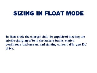SIZING IN FLOAT MODE
In float mode the charger shall be capable of meeting the
trickle charging of both the battery banks, station
continuous load current and starting current of largest DC
drive.
 