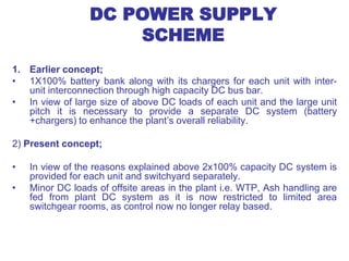 DC POWER SUPPLY
SCHEME
1. Earlier concept;
• 1X100% battery bank along with its chargers for each unit with inter-
unit interconnection through high capacity DC bus bar.
• In view of large size of above DC loads of each unit and the large unit
pitch it is necessary to provide a separate DC system (battery
+chargers) to enhance the plant’s overall reliability.
2) Present concept;
• In view of the reasons explained above 2x100% capacity DC system is
provided for each unit and switchyard separately.
• Minor DC loads of offsite areas in the plant i.e. WTP, Ash handling are
fed from plant DC system as it is now restricted to limited area
switchgear rooms, as control now no longer relay based.
 