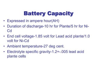 Battery Capacity
• Expressed in ampere hour(AH)
• Duration of discharge-10 hr for Plante/5 hr for Ni-
Cd
• End cell voltage-1.85 volt for Lead acid plante/1.0
volt for Ni-Cd
• Ambient temperature-27 deg cent.
• Electrolyte specific gravity-1.2+-.005 lead acid
plante cells
 