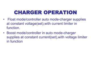 CHARGER OPERATION
• Float mode/controller auto mode-charger supplies
at constant voltage(set),with current limiter in
function.
• Boost mode/controller in auto mode-charger
supplies at constant current(set),with voltage limiter
in function
 