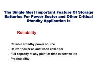 The Single Most Important Feature Of Storage
Batteries For Power Sector and Other Critical
Standby Application Is
Reliability
 Reliable standby power source
 Deliver power as and when called for
 Full capacity at any point of time in service life
 Predictability
 