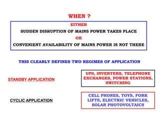 EITHER
SUDDEN DISRUPTION OF MAINS POWER TAKES PLACE
OR
CONVENIENT AVAILABILITY OF MAINS POWER IS NOT THERE
THIS CLEARLY DEFINES TWO REGIMES OF APPLICATION
STANDBY APPLICATION
CYCLIC APPLICATION
UPS, INVERTERS, TELEPHONE
EXCHANGES, POWER STATIONS,
SWITCHING
CELL PHONES, TOYS, FORK
LIFTS, ELECTRIC VEHICLES,
SOLAR PHOTOVOLTAICS
STORAGE BATTERY
WHEN ?
 