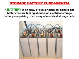 A BATTERY is an array of similar/identical objects The
battery, we are talking about is an electrical storage
battery comprising of an array of electrical storage cells
STORAGE BATTERY FUNDAMENTAL
 