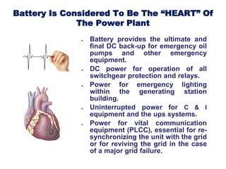Battery Is Considered To Be The “HEART” Of
The Power Plant
 Battery provides the ultimate and
final DC back-up for emergency oil
pumps and other emergency
equipment.
 DC power for operation of all
switchgear protection and relays.
 Power for emergency lighting
within the generating station
building.
 Uninterrupted power for C & I
equipment and the ups systems.
 Power for vital communication
equipment (PLCC), essential for re-
synchronizing the unit with the grid
or for reviving the grid in the case
of a major grid failure.
 