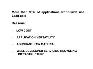 More than 90% of applications world-wide use
Lead-acid
Reasons:
 LOW COST
 APPLICATION VERSATILITY
 ABUNDANT RAW MATERIAL
 WELL DEVELOPED SERVICING RECYCLING
INFRASTRUCTURE
Advantage “Lead Acid”
 