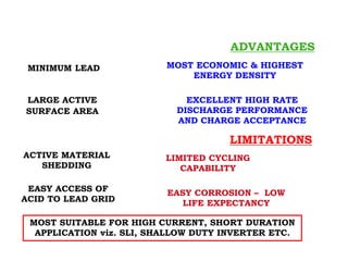 FLAT POSITIVE PLATE
MOST SUITABLE FOR HIGH CURRENT, SHORT DURATION
APPLICATION viz. SLI, SHALLOW DUTY INVERTER ETC.
ADVANTAGES
MINIMUM LEAD MOST ECONOMIC & HIGHEST
ENERGY DENSITY
EXCELLENT HIGH RATE
DISCHARGE PERFORMANCE
AND CHARGE ACCEPTANCE
LARGE ACTIVE
SURFACE AREA
LIMITATIONS
ACTIVE MATERIAL
SHEDDING
LIMITED CYCLING
CAPABILITY
EASY ACCESS OF
ACID TO LEAD GRID
EASY CORROSION – LOW
LIFE EXPECTANCY
 