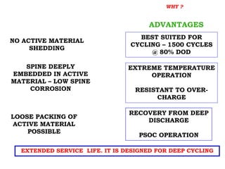 EXTENDED SERVICE LIFE. IT IS DESIGNED FOR DEEP CYCLING
LOOSE PACKING OF
ACTIVE MATERIAL
POSSIBLE
ADVANTAGES
NO ACTIVE MATERIAL
SHEDDING
BEST SUITED FOR
CYCLING – 1500 CYCLES
@ 80% DOD
SPINE DEEPLY
EMBEDDED IN ACTIVE
MATERIAL – LOW SPINE
CORROSION
EXTREME TEMPERATURE
OPERATION
RESISTANT TO OVER-
CHARGE
RECOVERY FROM DEEP
DISCHARGE
PSOC OPERATION
TUBULAR POSITIVE PLATE WHY ?
 