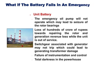 What If The Battery Fails In An Emergency
 Unit Battery
 The emergency oil pump will not
operate which may lead to seizure of
the rotor bearings
 Loss of hundreds of crore of rupees
towards repairing the rotor and
generation revenue loss while the unit
is out of service.
 Switchgear associated with generator
may not trip which could lead to
generating transformer damage
 Failure of instrumentation and control
 Total darkness in the powerhouse
 