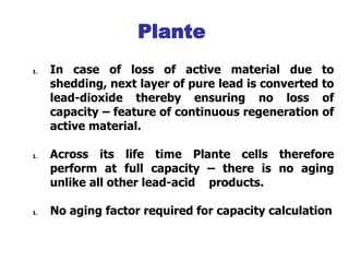 1. In case of loss of active material due to
shedding, next layer of pure lead is converted to
lead-dioxide thereby ensuring no loss of
capacity – feature of continuous regeneration of
active material.
1. Across its life time Plante cells therefore
perform at full capacity – there is no aging
unlike all other lead-acid products.
1. No aging factor required for capacity calculation
Integral Grid-Active Material
Plante
 