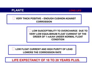 LIFE EXPECTANCY OF 18 TO 20 YEARS PLUS.
PLANTE LONG LIFE
VERY THICK POSITIVE – ENOUGH CUSHION AGAINST
CORROSSION
LOW SUSCEPTIBILITY TO OVERCHARGE DUE TO
VERY LOW EQUILIBRIUM FLOAT CURRENT OF THE
ORDER OF 1 mA/AH UNDER NORMAL FLOAT
CONDITION
LOW FLOAT CURRENT AND HIGH PURITY OF LEAD
LOWERS THE CORROSSION RATE
 