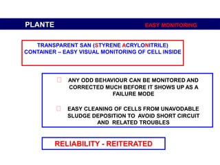 RELIABILITY - REITERATED
PLANTE EASY MONITORING
TRANSPARENT SAN (STYRENE ACRYLONITRILE)
CONTAINER – EASY VISUAL MONITORING OF CELL INSIDE
ANY ODD BEHAVIOUR CAN BE MONITORED AND
CORRECTED MUCH BEFORE IT SHOWS UP AS A
FAILURE MODE
EASY CLEANING OF CELLS FROM UNAVODABLE
SLUDGE DEPOSITION TO AVOID SHORT CIRCUIT
AND RELATED TROUBLES
 