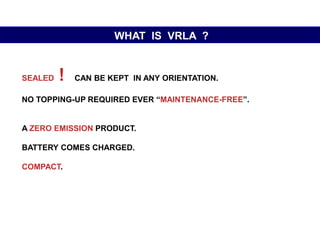 SEALED ! CAN BE KEPT IN ANY ORIENTATION.
NO TOPPING-UP REQUIRED EVER “MAINTENANCE-FREE”.
A ZERO EMISSION PRODUCT.
BATTERY COMES CHARGED.
COMPACT.
WHAT IS VRLA ?
 