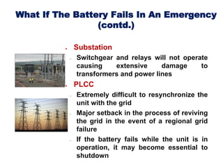 What If The Battery Fails In An Emergency
(contd.)
 Substation
 Switchgear and relays will not operate
causing extensive damage to
transformers and power lines
 PLCC
 Extremely difficult to resynchronize the
unit with the grid
 Major setback in the process of reviving
the grid in the event of a regional grid
failure
 If the battery fails while the unit is in
operation, it may become essential to
shutdown
 