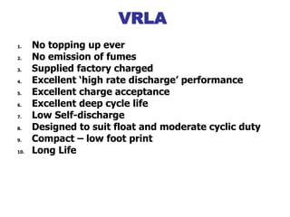 1. No topping up ever
2. No emission of fumes
3. Supplied factory charged
4. Excellent ‘high rate discharge’ performance
5. Excellent charge acceptance
6. Excellent deep cycle life
7. Low Self-discharge
8. Designed to suit float and moderate cyclic duty
9. Compact – low foot print
10. Long Life
Advantage VRLA
VRLA
 