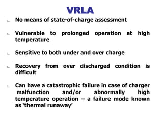 1. No means of state-of-charge assessment
1. Vulnerable to prolonged operation at high
temperature
1. Sensitive to both under and over charge
1. Recovery from over discharged condition is
difficult
1. Can have a catastrophic failure in case of charger
malfunction and/or abnormally high
temperature operation – a failure mode known
as ‘thermal runaway’
VRLA Limitations
VRLA
 