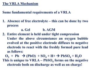 The VRLA Mechanism
Some fundamental requirements of a VRLA
1. Absence of free electrolyte – this can be done by two
process
a. Gel b. AGM
2. Entire element is held under tight compression
Under the above circumstance an oxygen bubble
evolved at the positive electrode diffuses to negative
electrode to react with the freshly formed pure lead
as follows:
O2 + Pb  (PbO) + SO4 + H+  PbSO4 + H2O
This is unique to VRLA – PbSO4 forms on the negative
electrode both on discharge as well as on charge!
 