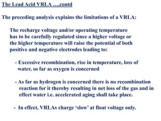 The Lead Acid VRLA ….contd
The preceding analysis explains the limitations of a VRLA:
The recharge voltage and/or operating temperature
has to be carefully regulated since a higher voltage or
the higher temperature will raise the potential of both
positive and negative electrodes leading to:
- Excessive recombination, rise in temperature, loss of
water, so far as oxygen is concerned
- As far as hydrogen is concerned there is no recombination
reaction for it thereby resulting in net loss of the gas and in
effect water i.e. accelerated aging shall take place.
- In effect, VRLAs charge ‘slow’ at float voltage only.
 