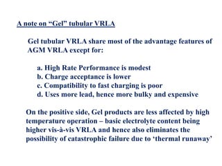 A note on “Gel” tubular VRLA
Gel tubular VRLA share most of the advantage features of
AGM VRLA except for:
a. High Rate Performance is modest
b. Charge acceptance is lower
c. Compatibility to fast charging is poor
d. Uses more lead, hence more bulky and expensive
On the positive side, Gel products are less affected by high
temperature operation – basic electrolyte content being
higher vis-à-vis VRLA and hence also eliminates the
possibility of catastrophic failure due to ‘thermal runaway’
 