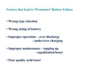 Factors that lead to ‘Premature’ Battery Failure
• Wrong type selection
• Wrong sizing of battery
• Improper operation - over discharge
- under/over charging
• Improper maintenance – topping up
- equalization/boost
• Poor quality acid/water
 