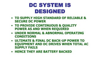 DC SYSTEM IS
DESIGNED
• TO SUPPLY HIGH STANDARD OF RELIABLE &
SECURE DC POWER
• TO PROVIDE CONTINUOUS & QUALITY
POWER AS AND WHEN REQUIRED
• UNDER NORMAL & ABNORMAL OPERATING
CONDITIONS
• ULTIMATE & FINAL DC BACK-UP POWER TO
EQUIPMENT AND DC DRIVES WHEN TOTAL AC
SUPPLY FAILS
• HENCE THEY ARE BATTERY BACKED
 