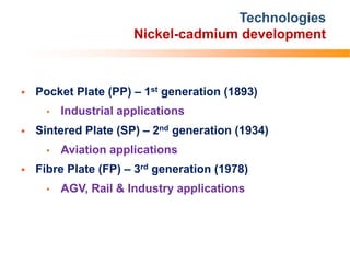 Technologies
Nickel-cadmium development
 Pocket Plate (PP) – 1st generation (1893)
• Industrial applications
 Sintered Plate (SP) – 2nd generation (1934)
• Aviation applications
 Fibre Plate (FP) – 3rd generation (1978)
• AGV, Rail & Industry applications
 