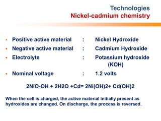 Technologies
Nickel-cadmium chemistry
 Positive active material : Nickel Hydroxide
 Negative active material : Cadmium Hydroxide
 Electrolyte : Potassium hydroxide
(KOH)
 Nominal voltage : 1.2 volts
2NiO-OH + 2H2O +Cd= 2Ni(OH)2+ Cd(OH)2
When the cell is charged, the active material initially present as
hydroxides are changed. On discharge, the process is reversed.
 
