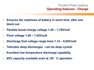 Pocket Plate battery
Operating features : Charge
 Ensures the readiness of battery in short time, after one
black out
 Flexible boost charge voltage 1.45 – 1.70V/cell
 Float voltage 1.40 – 1.42V/cell
 Discharge End voltage range from 1.14 – 0.65V/cell
 Tolerates deep discharges - can be deep cycled.
 Excellent low temperature discharge capability
 85% capacity available even at -20°C operation
 