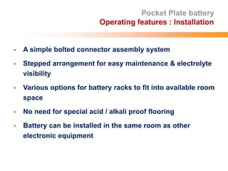 Pocket Plate battery
Operating features : Installation
 A simple bolted connector assembly system
 Stepped arrangement for easy maintenance & electrolyte
visibility
 Various options for battery racks to fit into available room
space
 No need for special acid / alkali proof flooring
 Battery can be installed in the same room as other
electronic equipment
 