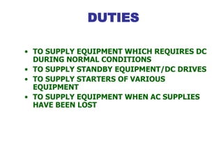 DUTIES
• TO SUPPLY EQUIPMENT WHICH REQUIRES DC
DURING NORMAL CONDITIONS
• TO SUPPLY STANDBY EQUIPMENT/DC DRIVES
• TO SUPPLY STARTERS OF VARIOUS
EQUIPMENT
• TO SUPPLY EQUIPMENT WHEN AC SUPPLIES
HAVE BEEN LOST
 