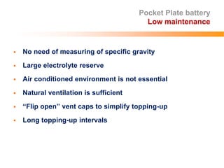 Pocket Plate battery
Low maintenance
 No need of measuring of specific gravity
 Large electrolyte reserve
 Air conditioned environment is not essential
 Natural ventilation is sufficient
 “Flip open” vent caps to simplify topping-up
 Long topping-up intervals
 