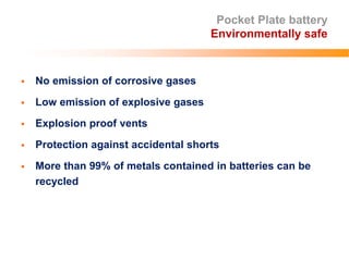 Pocket Plate battery
Environmentally safe
 No emission of corrosive gases
 Low emission of explosive gases
 Explosion proof vents
 Protection against accidental shorts
 More than 99% of metals contained in batteries can be
recycled
 