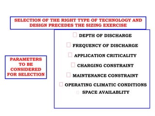 Selection Parameters
DEPTH OF DISCHARGE
FREQUENCY OF DISCHARGE
APPLICATION CRITICALITY
CHARGING CONSTRAINT
MAINTENANCE CONSTRAINT
OPERATING CLIMATIC CONDITIONS
SPACE AVAILABLITY
SELECTION OF THE RIGHT TYPE OF TECHNOLOGY AND
DESIGN PRECEDES THE SIZING EXERCISE
PARAMETERS
TO BE
CONSIDERED
FOR SELECTION
 