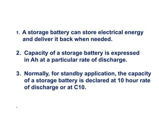 1. A storage battery can store electrical energy
and deliver it back when needed.
2. Capacity of a storage battery is expressed
in Ah at a particular rate of discharge.
3. Normally, for standby application, the capacity
of a storage battery is declared at 10 hour rate
of discharge or at C10.
.
 