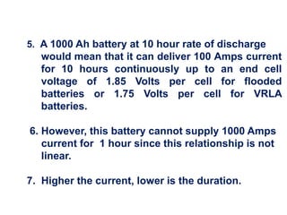 5. A 1000 Ah battery at 10 hour rate of discharge
would mean that it can deliver 100 Amps current
for 10 hours continuously up to an end cell
voltage of 1.85 Volts per cell for flooded
batteries or 1.75 Volts per cell for VRLA
batteries.
6. However, this battery cannot supply 1000 Amps
current for 1 hour since this relationship is not
linear.
7. Higher the current, lower is the duration.
 