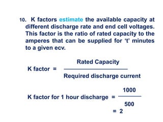 10. K factors estimate the available capacity at
different discharge rate and end cell voltages.
This factor is the ratio of rated capacity to the
amperes that can be supplied for ‘t’ minutes
to a given ecv.
Rated Capacity
K factor =
Required discharge current
1000
K factor for 1 hour discharge =
500
= 2
 