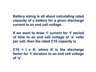 Battery sizing is all about calculating rated
capacity of a battery for a given discharge
current to an end cell voltage.
If we want to draw ‘I’ current for ‘t’ period
of time to an end cell voltage of ‘a’ volts
per cell, then the rated C10 capacity is
C10 = I x K, where K is the discharge
factor for ‘t’ duration to an end cell voltage
of ‘a’.
 