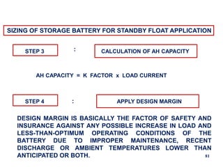 81
SIZING OF STORAGE BATTERY FOR STANDBY FLOAT APPLICATION
STEP 3 CALCULATION OF AH CAPACITY
:
AH CAPACITY = K FACTOR x LOAD CURRENT
STEP 4 : APPLY DESIGN MARGIN
DESIGN MARGIN IS BASICALLY THE FACTOR OF SAFETY AND
INSURANCE AGAINST ANY POSSIBLE INCREASE IN LOAD AND
LESS-THAN-OPTIMUM OPERATING CONDITIONS OF THE
BATTERY DUE TO IMPROPER MAINTENANCE, RECENT
DISCHARGE OR AMBIENT TEMPERATURES LOWER THAN
ANTICIPATED OR BOTH.
 