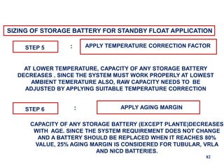 82
SIZING OF STORAGE BATTERY FOR STANDBY FLOAT APPLICATION
STEP 5 APPLY TEMPERATURE CORRECTION FACTOR
:
AT LOWER TEMPERATURE, CAPACITY OF ANY STORAGE BATTERY
DECREASES . SINCE THE SYSTEM MUST WORK PROPERLY AT LOWEST
AMBIENT TEMERATURE ALSO, RAW CAPACITY NEEDS TO BE
ADJUSTED BY APPLYING SUITABLE TEMPERATURE CORRECTION
STEP 6 APPLY AGING MARGIN
:
CAPACITY OF ANY STORAGE BATTERY (EXCEPT PLANTE)DECREASES
WITH AGE. SINCE THE SYSTEM REQUIREMENT DOES NOT CHANGE
AND A BATTERY SHOULD BE REPLACED WHEN IT REACHES 80%
VALUE, 25% AGING MARGIN IS CONSIDERED FOR TUBULAR, VRLA
AND NICD BATTERIES.
 