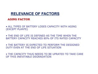 • ALL TYPES OF BATTERY LOSES CAPACITY WITH AGING
(EXCEPT PLANTE)
• THE END OF LIFE IS DEFINED AS THE TIME WHEN THE
BATTERY CAPACITY REACHES 80% OF ITS RATED CAPACITY
• THE BATTERY IS EXPECTED TO PERFORM THE DESIGNED
DUTY EVEN AT THE END OF LIFE SITUATION
• THE CAPACITY THUS NEEDS TO BE UPRATED TO TAKE CARE
OF THIS INEVITABLE DEGRADATION
AGING FACTOR
RELEVANCE OF FACTORS
 