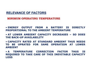 MINIMUM OPERATING TEMPERATURE
• ENERGY OUTPUT FROM A BATTERY IS DIRECTLY
PROPORTIONAL TO THE AMBIENT TEMPERATURE
• AT LOWER AMBIENT CAPACITY DECREASES – SO DOES
THE BACK-UP AVAILABILITY
• CAPACITY RATED AT STANDARD AMBIENT THUS NEEDS
TO BE UPRATED FOR SAME OPERATION AT LOWER
AMBIENT
• A TEMPERATURE CORRECTION FACTOR THUS IS
REQUIRED TO TAKE CARE OF THIS INEVITABLE CAPACITY
LOSS
RELEVANCE OF FACTORS
 