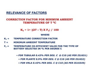 CORRECTION FACTOR FOR MINIMUM AMBIENT
TEMPERATURE OF T 0C
KT = 1+ {(27 – T) X FT} / 100
WHERE
KT = TEMPERATURE CORRECTION FACTOR
T = MINIMUM AMBIENT TEMPERATURE
FT = TEMPERATURE CO-EFFICIENT VALID FOR THE TYPE OF
BATTERY SELECTED IN % PER DEGREE C
RELEVANCE OF FACTORS
• FOR TUBULAR 0.43% PER DEG. C @ C10 (AS PER IS1651)
• FOR PLANTE 0.9% PER DEG. C @ C10 (AS PER IS1652)
• FOR VRLA 0.43% PER DEG. C @ C10 (AS PER IS15549)
 