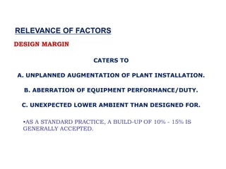 •AS A STANDARD PRACTICE, A BUILD-UP OF 10% - 15% IS
GENERALLY ACCEPTED.
DESIGN MARGIN
CATERS TO
A. UNPLANNED AUGMENTATION OF PLANT INSTALLATION.
B. ABERRATION OF EQUIPMENT PERFORMANCE/DUTY.
C. UNEXPECTED LOWER AMBIENT THAN DESIGNED FOR.
RELEVANCE OF FACTORS
 