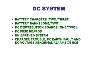 DC SYSTEM
• BATTERY CHARGERS [TWO/THREE]
• BATTERY BANKS [ONE/TWO]
• DC DISTRIBUTION BOARDS [ONE/TWO]
• DC FUSE BOARDS
• UN EARTHED SYSTEM
• CHARGER TROUBLE, DC EARTH FAULT AND
DC VOLTAGE ABNORMAL ALARMS IN UCB
 