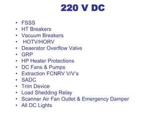 220 V DC
• FSSS
• HT Breakers
• Vacuum Breakers
• HOTV/HORV
• Deaerator Overflow Valve
• GRP
• HP Heater Protections
• DC Fans & Pumps
• Extraction FCNRV V/V’s
• SADC
• Trim Device
• Load Shedding Relay
• Scanner Air Fan Outlet & Emergency Damper
• All DC Lights
 
