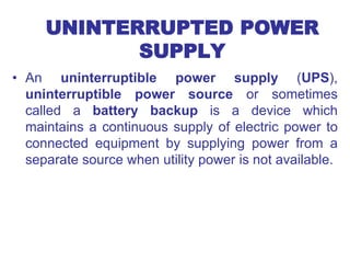 UNINTERRUPTED POWER
SUPPLY
• An uninterruptible power supply (UPS),
uninterruptible power source or sometimes
called a battery backup is a device which
maintains a continuous supply of electric power to
connected equipment by supplying power from a
separate source when utility power is not available.
 