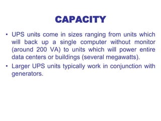 CAPACITY
• UPS units come in sizes ranging from units which
will back up a single computer without monitor
(around 200 VA) to units which will power entire
data centers or buildings (several megawatts).
• Larger UPS units typically work in conjunction with
generators.
 