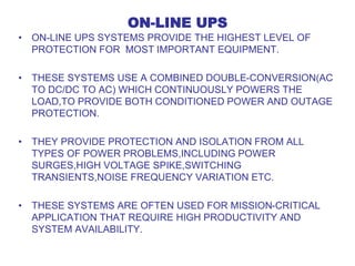 ON-LINE UPS
• ON-LINE UPS SYSTEMS PROVIDE THE HIGHEST LEVEL OF
PROTECTION FOR MOST IMPORTANT EQUIPMENT.
• THESE SYSTEMS USE A COMBINED DOUBLE-CONVERSION(AC
TO DC/DC TO AC) WHICH CONTINUOUSLY POWERS THE
LOAD,TO PROVIDE BOTH CONDITIONED POWER AND OUTAGE
PROTECTION.
• THEY PROVIDE PROTECTION AND ISOLATION FROM ALL
TYPES OF POWER PROBLEMS,INCLUDING POWER
SURGES,HIGH VOLTAGE SPIKE,SWITCHING
TRANSIENTS,NOISE FREQUENCY VARIATION ETC.
• THESE SYSTEMS ARE OFTEN USED FOR MISSION-CRITICAL
APPLICATION THAT REQUIRE HIGH PRODUCTIVITY AND
SYSTEM AVAILABILITY.
 