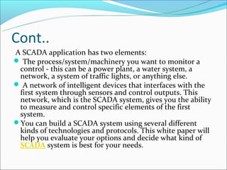 Cont..
A SCADA application has two elements:
 The process/system/machinery you want to monitor a
 control - this can be a power plant, a water system, a
 network, a system of traffic lights, or anything else.
 A network of intelligent devices that interfaces with the
 first system through sensors and control outputs. This
 network, which is the SCADA system, gives you the ability
 to measure and control specific elements of the first
 system.
You can build a SCADA system using several different
 kinds of technologies and protocols. This white paper will
 help you evaluate your options and decide what kind of
 SCADA system is best for your needs.
 