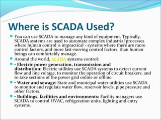 Where is SCADA Used?
 You can use SCADA to manage any kind of equipment. Typically,
  SCADA systems are used to automate complex industrial processes
  where human control is impractical - systems where there are more
  control factors, and more fast-moving control factors, than human
  beings can comfortably manage.
 Around the world, SCADA systems control:
 • Electric power generation, transmission and
  distribution: Electric utilities use SCADA systems to detect current
  flow and line voltage, to monitor the operation of circuit breakers, and
  to take sections of the power grid online or offline.
 • Water and sewage: State and municipal water utilities use SCADA
  to monitor and regulate water flow, reservoir levels, pipe pressure and
  other factors.
 • Buildings, facilities and environments: Facility managers use
  SCADA to control HVAC, refrigeration units, lighting and entry
  systems.
 